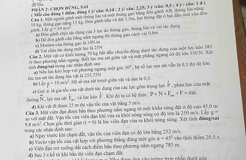 độ lớn.
PHÀN 2: CHọN ĐÚNG, SAi
( Mỗi câu đúng 1 điểm, đúng 1 ý/ câu: 0,1đ ; 2 ý/ câu: 2,25; 3 ý /câu: 0,5 ; 4 ý / câu: 1 đ )
Câu 1. Một người gánh một thúng lúa và một thúng gạo bằng đòn gánh AB, thúng lúa nặng
10 kg, thúng gạo nặng 15 kg. Đòn gánh nhẹ và dài 1,5m, hai thúng đặt ở hai đầu mút của đòn
gánh. Lấy g=10m/s^2
a) Đòn gánh chịu tác dụng của 3 lực do thúng gạo, thúng lúa và vai tác dụng
b) Để đòn gánh cân bằng nằm ngang thì thúng gạo cách vai 0,6m
c) Momen của thúng gạo là 10N.m
d) Vai chịu tác dụng một lực là 25N
Câu 2. Một vật có khổi lượng 70 kg bắt đầu chuyển động dưới tác dụng của một lực kéo 385
N theo phương nằm ngang. Biết lực ma sát giữa vật và mặt phẳng ngang có độ lớn 350 N. Xét
tính đúng/sai trong các nhận định sau:
a) Nếu lực kéo hợp với phương ngang một góc 30° , hệ số lực ma sát vẫn là 0,5 thì độ lớn
lực ma sát tác dụng lên vật là 253,75N
b) Lấy g=10m/s^2 *. Hệ số ma sát trượt giữa vật và sản là 0,5.
c) Gọi a là gia tốc của vật dưới tác dụng của các lực gồm trọng lực beginarrayr 1 Pendarray , phản lực của mặt
đường N , lực ma sát F_(ms)^1 , và lực kéo frac 1 Fendarray.  Khi đó ta có hệ thức: P+N+F_ms+F=ma.
d) Khi vật đi được 25 m thì vận tốc của vật bằng 5 m/s.
Câu 3. Một viên đạn được bắn theo phương nằm ngang từ một khẩu súng đặt ở độ cao 45,0 m
so với mặt đất. Vận tốc của viên đạn khi vừa ra khỏi nòng súng có độ lớn là 250 m/s. Lấy g=
9,8m/s^2. Chọn gốc thời gian (t=0) là lúc viên đạn vừa ra khỏi nòng súng. Xét tính đúng/sai
trong các nhận định sau:
a) Ngay trước khi chạm đất, vận tốc của viên đạn có độ lớn bằng 252 m/s.
b) Vectơ vận tốc của vật hợp với phương thắng đứng một góc alpha =45° vào thời điểm 20,5 s.
c) Viên đạn rơi xuống đất cách điểm bắn theo phương nằm ngang 785 m.
d) Sau 3 s kể từ khi bắn thì viên đạn chạm đất.
được dựa vào tường trợn nhằn dưới góc