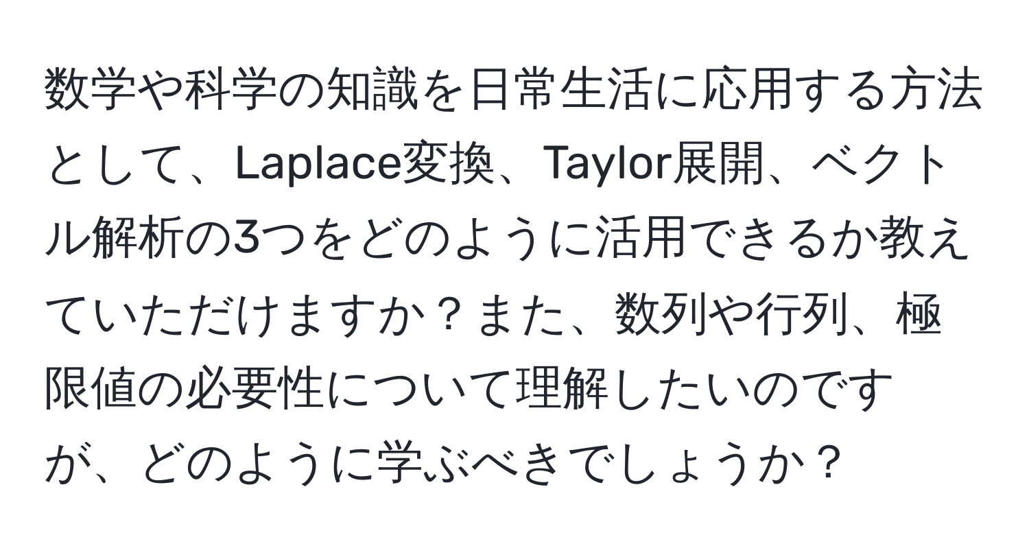 数学や科学の知識を日常生活に応用する方法として、Laplace変換、Taylor展開、ベクトル解析の3つをどのように活用できるか教えていただけますか？また、数列や行列、極限値の必要性について理解したいのですが、どのように学ぶべきでしょうか？