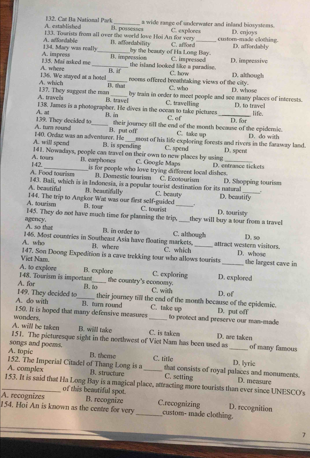 Cat Ba National Park _a wide range of underwater and inland biosystems.
A. established B. possesses C. explores D. enjoys
133. Tourists from all over the world love Hoi An for very custom-made clothing.
A. affordable B. affordability C. afford_ D. affordably
134. Mary was really_ by the beauty of Ha Long Bay.
A. impress B. impression C. impressed D. impressive
135. Mai asked me _the island looked like a paradise.
A. where B. if C. how D. although
136. We stayed at a hotel _rooms offered breathtaking views of the city.
A. which B. that C. who D. whose
137. They suggest the man_ by train in order to meet people and see many places of interests.
A. travels B. travel C. travelling D. to travel
138. James is a photographer. He dives in the ocean to take pictures life.
A. at B. in C. of _D. for
139. They decided to_ their journey till the end of the month because of the epidemic.
A. turn round B. put off C. take up D. do with
140. Ordaz was an adventurer. He most of his life exploring forests and rivers in the faraway land.
A. will spend B. is spending C. spend D. spent
141. Nowadays, people can travel on their own to new places by using
A. tours B. earphones C. Google Maps D. entrance tickets
142._ is for people who love trying different local dishes.
A. Food tourism B. Domestic tourism C. Ecotourism D. Shopping tourism
143. Bali, which is in Indonesia, is a popular tourist destination for its natural
A. beautiful B. beautifully C. beauty D. beautify
144. The trip to Angkor Wat was our first self-guided .
A. tourism B. tour C. tourist _D. touristy
145. They do not have much time for planning the trip,
agency. _they will buy a tour from a travel 
A. so that B. in order to C. although D. so
146. Most countries in Southeast Asia have floating markets, attract western visitors.
A. who B. where C. which _D. whose
147. Son Doong Expedition is a cave trekking tour who allows tourists _the largest cave in
Viet Nam.
A. to explore B. explore C. exploring D. explored
148. Tourism is important_ the country’s economy.
A. for B. to C. with
D. of
149. They decided to_ their journey till the end of the month because of the epidemic.
A. do with B. turn round C. take up D. put off
150. It is hoped that many defensive measures _to protect and preserve our man-made
wonders.
A. will be taken B. will take C. is taken D. are taken
151. The picturesque sight in the northwest of Viet Nam has been used as_ of many famous
songs and poems.
A. topic B. theme C. title D. lyric
152. The Imperial Citadel of Thang Long is a that consists of royal palaces and monuments.
A. complex B. structure _C. setting D. measure
_153. It is said that Ha Long Bay is a magical place, attracting more tourists than ever since UNESCO's
of this beautiful spot.
A. recognizes B. recognize C.recognizing D. recognition
154. Hoi An is known as the centre for very_ custom- made clothing.
7