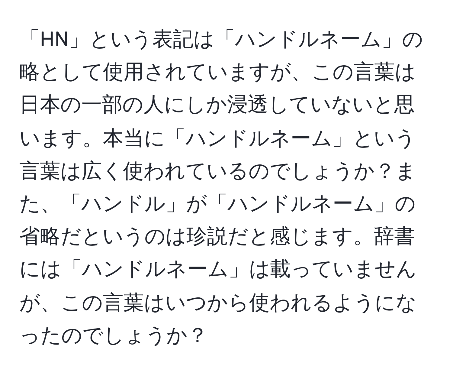 「HN」という表記は「ハンドルネーム」の略として使用されていますが、この言葉は日本の一部の人にしか浸透していないと思います。本当に「ハンドルネーム」という言葉は広く使われているのでしょうか？また、「ハンドル」が「ハンドルネーム」の省略だというのは珍説だと感じます。辞書には「ハンドルネーム」は載っていませんが、この言葉はいつから使われるようになったのでしょうか？