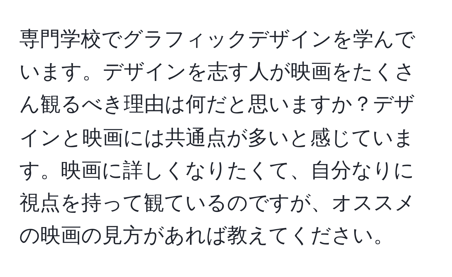 専門学校でグラフィックデザインを学んでいます。デザインを志す人が映画をたくさん観るべき理由は何だと思いますか？デザインと映画には共通点が多いと感じています。映画に詳しくなりたくて、自分なりに視点を持って観ているのですが、オススメの映画の見方があれば教えてください。