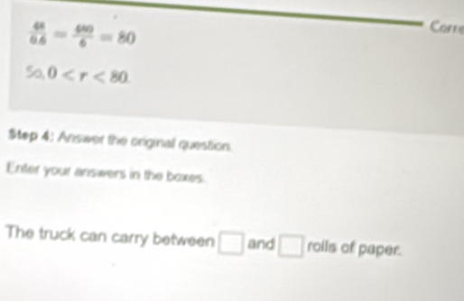  68/66 = 680/6 =80
Corre
50, 0 . 
Step 4: Answer the original question. 
Enter your answers in the boxes. 
The truck can carry between □ and □ roils of paper.