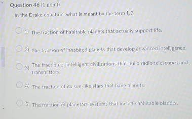 In the Drake equation, what is meant by the term f_e
1] The fraction of habitable planets that actually support life.
2) The fraction of inhabited planets that develop advanced intelligence.
3 The fraction of intelligent civilizations that build radio telescopes and
transmitters.
4) The fraction of its sun-like stars that have planets.
5) The fraction of planetary systems that include habitable planets.