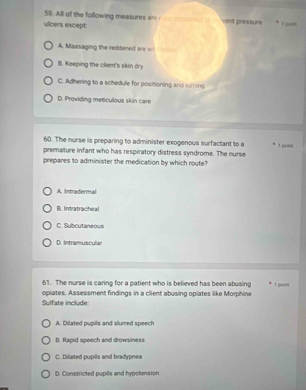 All of the following measures are recoremested to prvent pressure I poon
ulcers except
A. Massaging the reddened are wit d lation
B. Keeping the client's skin dry
C. Adhering to a schedule for positioning and turning
D. Providing meticulous skin care
60. The nurse is preparing to administer exogenous surfactant to a 1 point
premature infant who has respiratory distress syndrome. The nurse
prepares to administer the medication by which route?
A. Intradermal
B. Intratracheal
C. Subcutaneous
D. Intramuscular
61. The nurse is caring for a patient who is believed has been abusing 1 point
opiates. Assessment findings in a client abusing opiates like Morphine
Sulfate include:
A. Dilated pupils and slurred speech
B. Rapid speech and drowsiness
C. Dilated pupils and bradypnea
D. Constricted pupils and hypotension