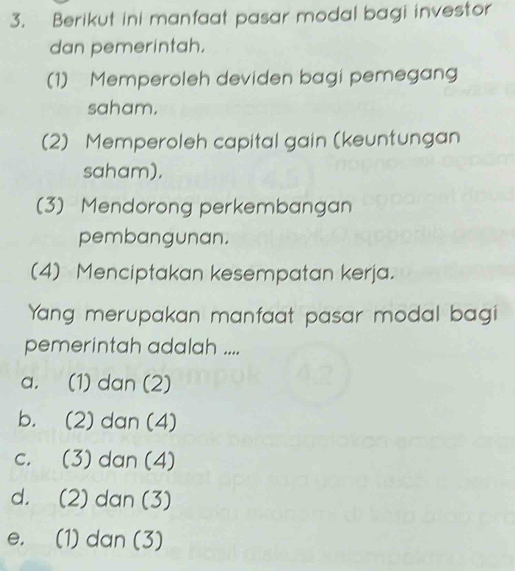 Berikut ini manfaat pasar modal bagi investor
dan pemerintah.
(1) Memperoleh deviden bagi pemegang
saham.
(2) Memperoleh capital gain (keuntungan
saham).
(3) Mendorong perkembangan
pembangunan.
(4) Menciptakan kesempatan kerja.
Yang merupakan manfaat pasar modal bagi
pemerintah adalah ....
a. (1) dan (2)
b. (2) dan (4)
c. (3) dan (4)
d. (2) dan (3)
e. (1) dan (3)