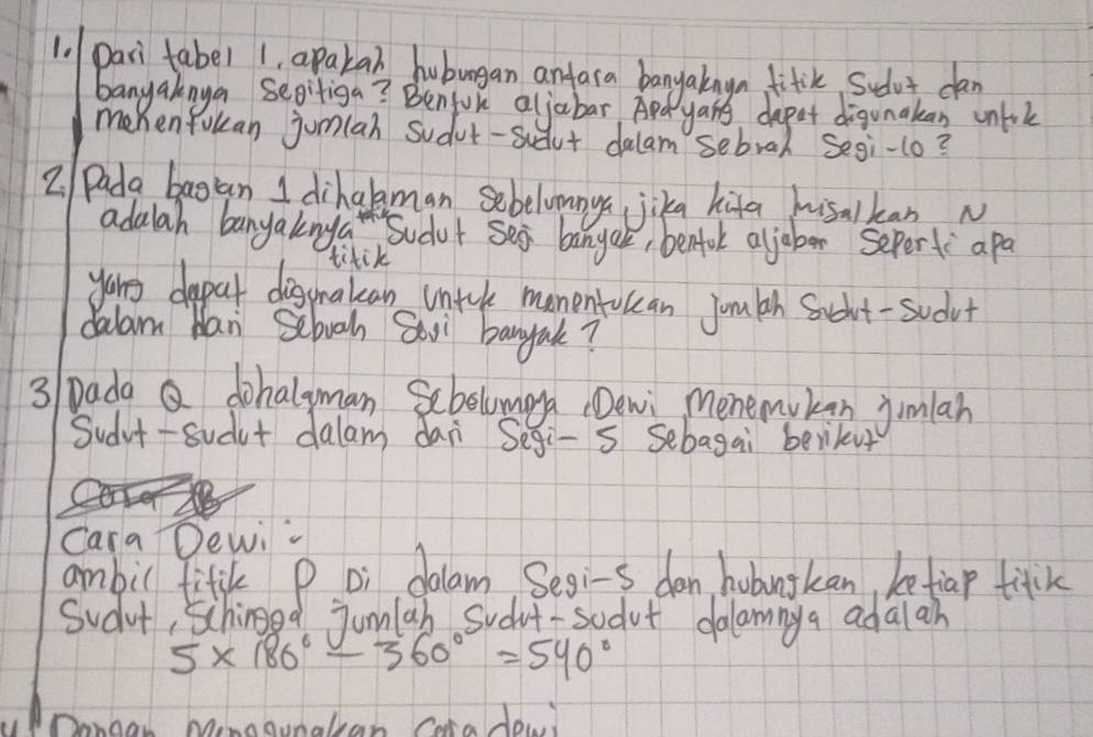 pari fabel apaka huburgan antara bangakngn fitile sudot can 
banyaknya sepitiga? Benfoke aljabar Apd yans depet digunakan cnlok 
memen fokan jumlah sudut-sidut dalam sebral Segi-1o? 
2 Pada bagan I dihakman sebelumnya jika hifa hisalkan N 
adalah banyaknga Sudut see banyal, benfol aljober sepert apa 
titik 
youg dapat diggakan untcl momentolcan jouth Saghut-sudut 
dalam Han Sebooh Soxi bangak? 
3/ Dada Q dohalyman Sebolumay (Dewi menemukan jimlah 
Sudvt-sudut dalam dan Segi-s sebagai berikur 
Cara Dewi- 
ambil fitik P Di dalam Segi-s dan hobugkan, betiap titck 
Sudut, schiod jumlah sudut-sodot dalamnya adalah
5* 180°-360°=540°
b Minggunalean Care do