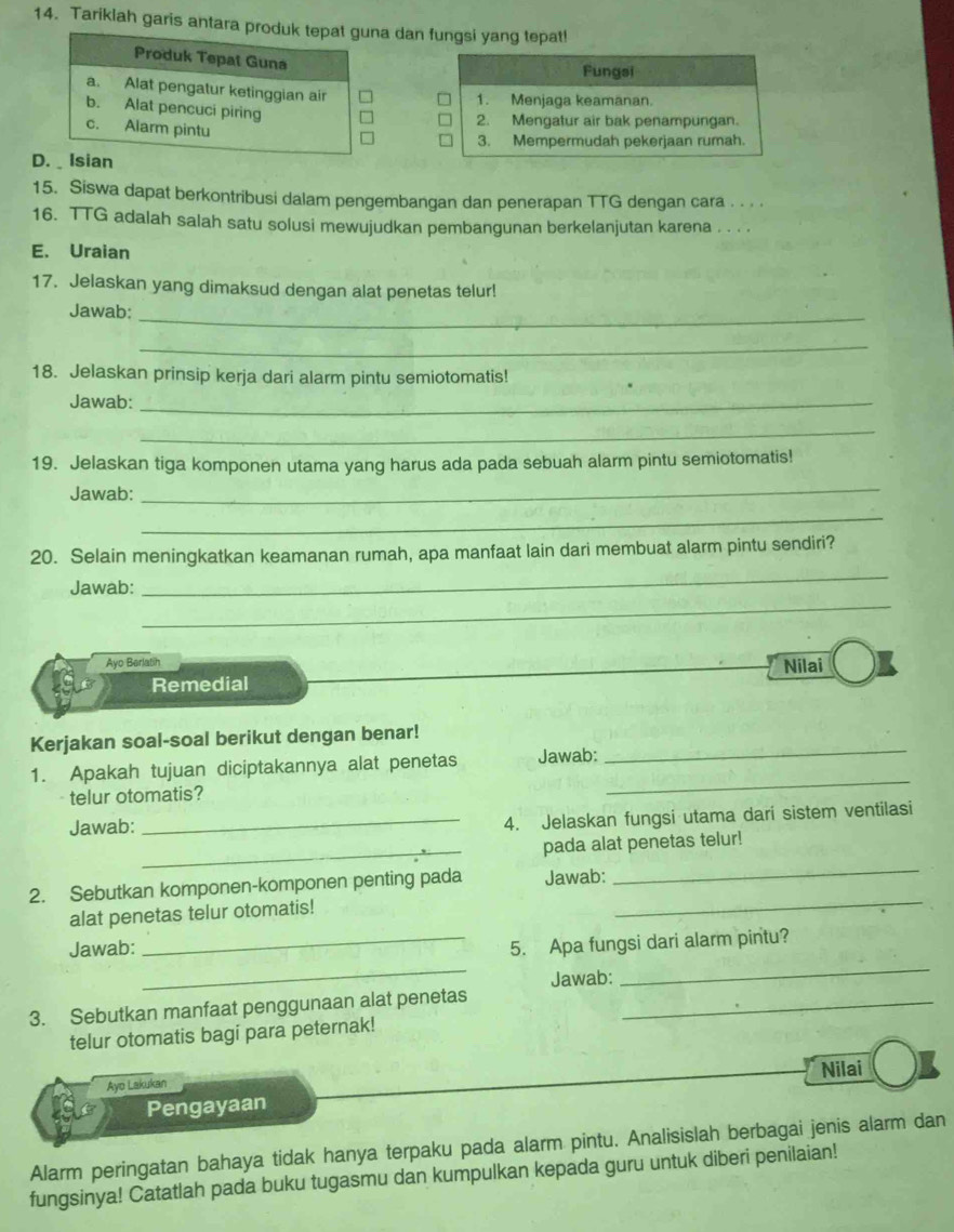 Tariklah garis antara a dan fungsi yang tepat!
Fungsi
1. Menjaga keamanan
2. Mengatur air bak penampungan.
3. Mempermudah pekerjaan rumah.
D
15. Siswa dapat berkontribusi dalam pengembangan dan penerapan TTG dengan cara . . . .
16. TTG adalah salah satu solusi mewujudkan pembangunan berkelanjutan karena . . . .
E. Uraian
17. Jelaskan yang dimaksud dengan alat penetas telur!
Jawab:
_
_
18. Jelaskan prinsip kerja dari alarm pintu semiotomatis!
Jawab:_
_
19. Jelaskan tiga komponen utama yang harus ada pada sebuah alarm pintu semiotomatis!
Jawab:
_
_
20. Selain meningkatkan keamanan rumah, apa manfaat lain dari membuat alarm pintu sendiri?
_
Jawab:
_
Ayo Berlatih Nilai
Remedial
_
Kerjakan soal-soal berikut dengan benar!
1. Apakah tujuan diciptakannya alat penetas Jawab:
telur otomatis?
_
Jawab:
_4. Jelaskan fungsi utama dari sistem ventilasi
_
pada alat penetas telur!
2. Sebutkan komponen-komponen penting pada Jawab:
_
alat penetas telur otomatis!
_
_
Jawab:
_5. Apa fungsi dari alarm pintu?
_
Jawab:
3. Sebutkan manfaat penggunaan alat penetas_
telur otomatis bagi para peternak!
Nilai
Ayo Lakukan
Pengayaan
Alarm peringatan bahaya tidak hanya terpaku pada alarm pintu. Analisislah berbagai jenis alarm dan
fungsinya! Catatlah pada buku tugasmu dan kumpulkan kepada guru untuk diberi penilaian!