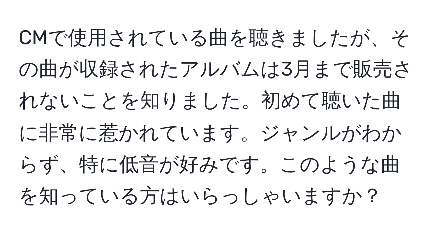 CMで使用されている曲を聴きましたが、その曲が収録されたアルバムは3月まで販売されないことを知りました。初めて聴いた曲に非常に惹かれています。ジャンルがわからず、特に低音が好みです。このような曲を知っている方はいらっしゃいますか？