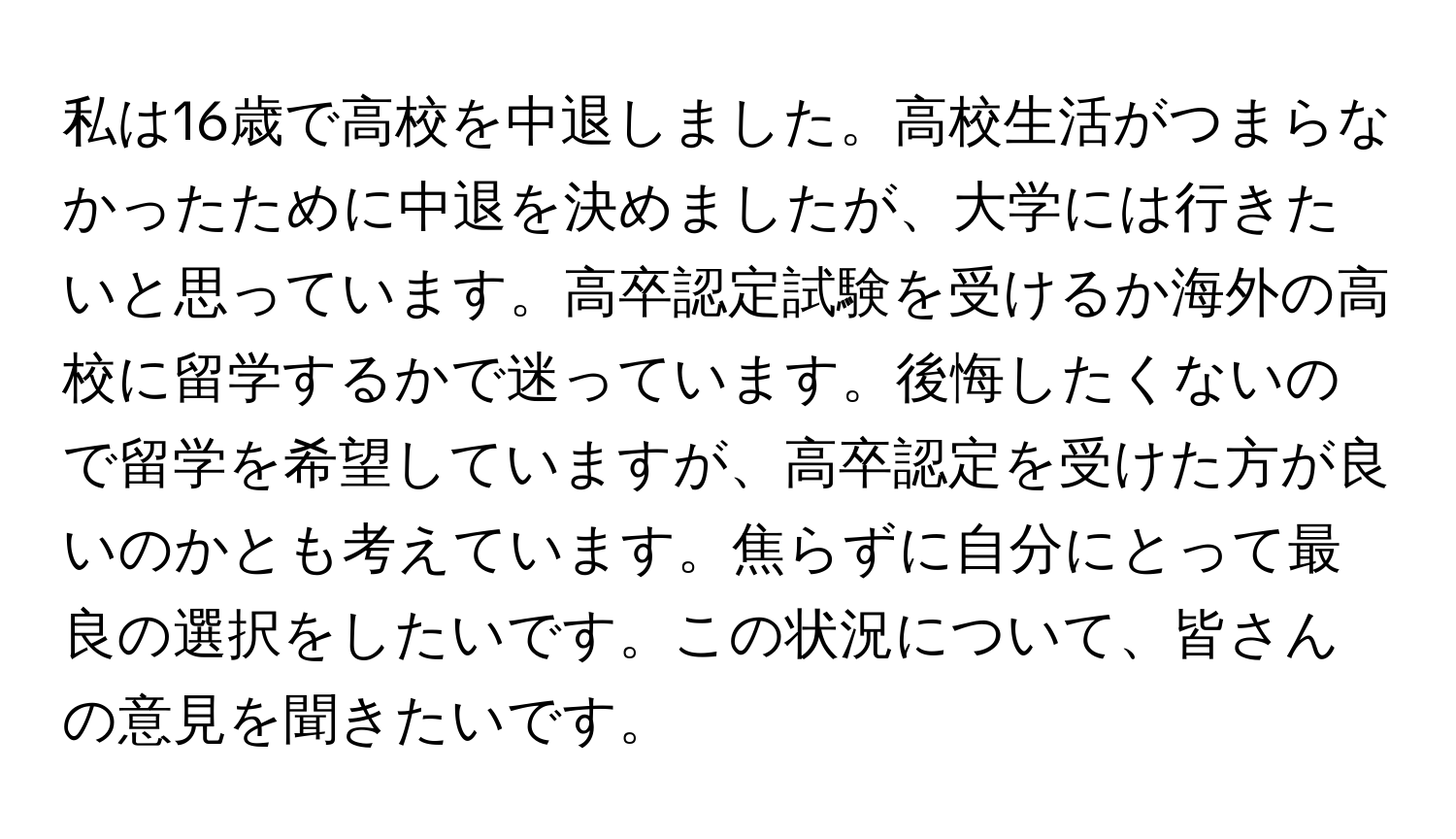 私は16歳で高校を中退しました。高校生活がつまらなかったために中退を決めましたが、大学には行きたいと思っています。高卒認定試験を受けるか海外の高校に留学するかで迷っています。後悔したくないので留学を希望していますが、高卒認定を受けた方が良いのかとも考えています。焦らずに自分にとって最良の選択をしたいです。この状況について、皆さんの意見を聞きたいです。