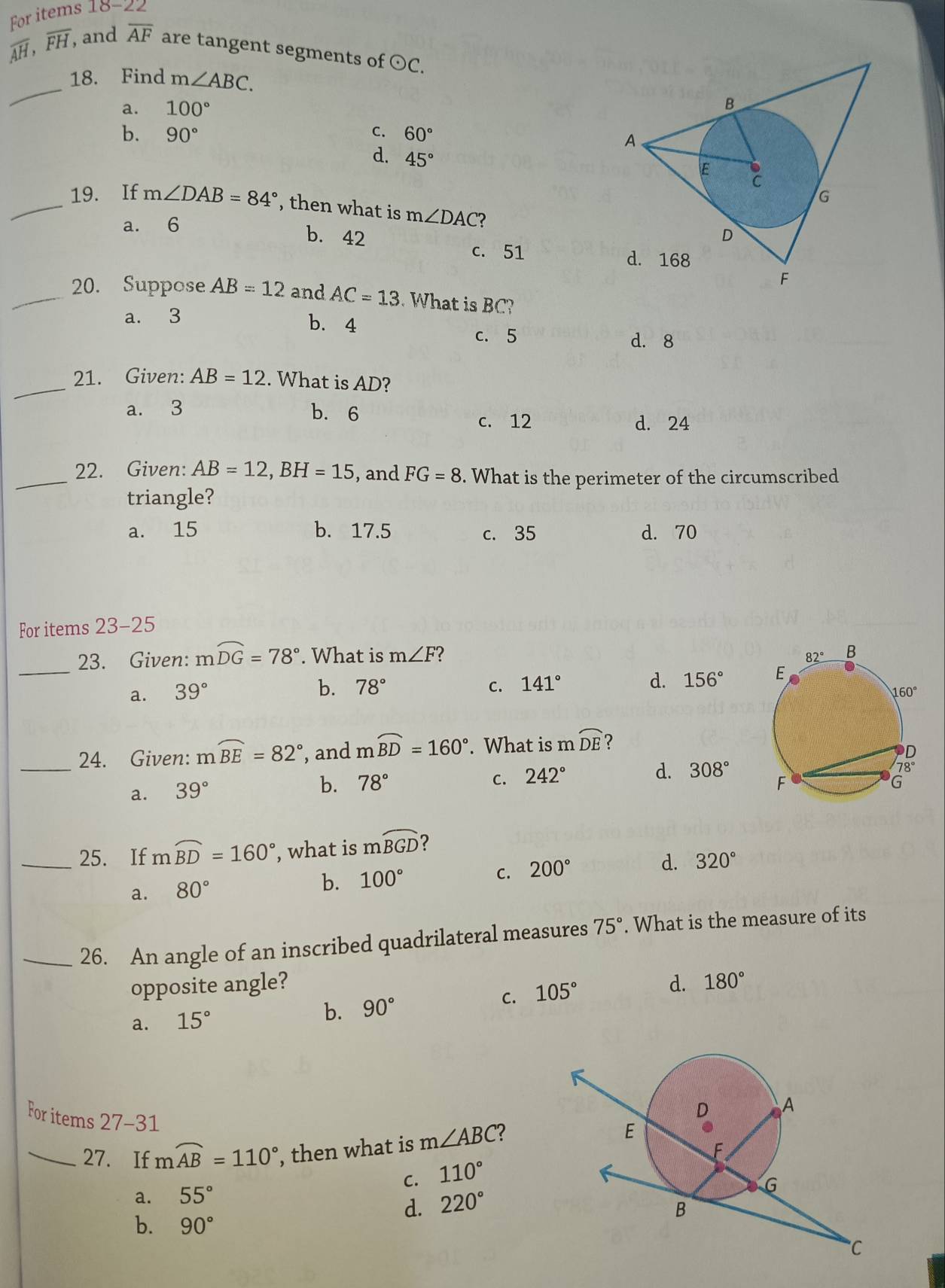 For items 18-22
overline AH,overline FH, and overline AF are tangent segments of odot C.
_
18. Find m∠ ABC.
a. 100°
b. 90° C. 60°
d. 45°
_19. If m∠ DAB=84° , then what is m∠ DAC ?
a. 6
b. 42
c. 51 
_20. Suppose AB=12 and AC=13 What is BC?
a. 3
b. 4
c. 5 d. 8
_21. Given: AB=12. What is AD?
a. 3 b. 6
c. 12 d. 24
_22. Given: AB=12,BH=15 , and FG=8. What is the perimeter of the circumscribed
triangle?
a. 15 b. 17.5 c. 35 d. 70
For items 23-25
_
23. Given: mwidehat DG=78°. What is m∠ F 2
b. 78° C. 141°
d. 156°
a. 39°
_24. Given: mwidehat BE=82° , and mwidehat BD=160°. What is m widehat DE 2
a. 39°
b. 78° C. 242°
d. 308°
_25. If mwidehat BD=160° , what is mwidehat BGD ?
C. 200°
d. 320°
a. 80°
b. 100°
_26. An angle of an inscribed quadrilateral measures 75°. What is the measure of its
opposite angle? d. 180°
C. 105°
a. 15°
b. 90°
For items 27-31
_27. If mwidehat AB=110° , then what is m∠ ABC ?
C. 110°
a. 55°
d. 220°
b. 90°