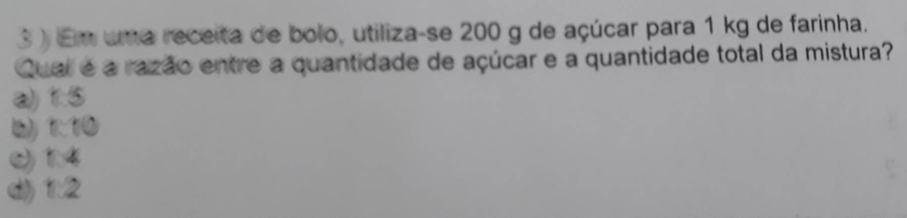 3 ) Em uma receita de bolo, utiliza-se 200 g de açúcar para 1 kg de farinha.
Qual é a razão entre a quantidade de açúcar e a quantidade total da mistura?
a) 1.5
b) 1:10
( 14
d) 1:2