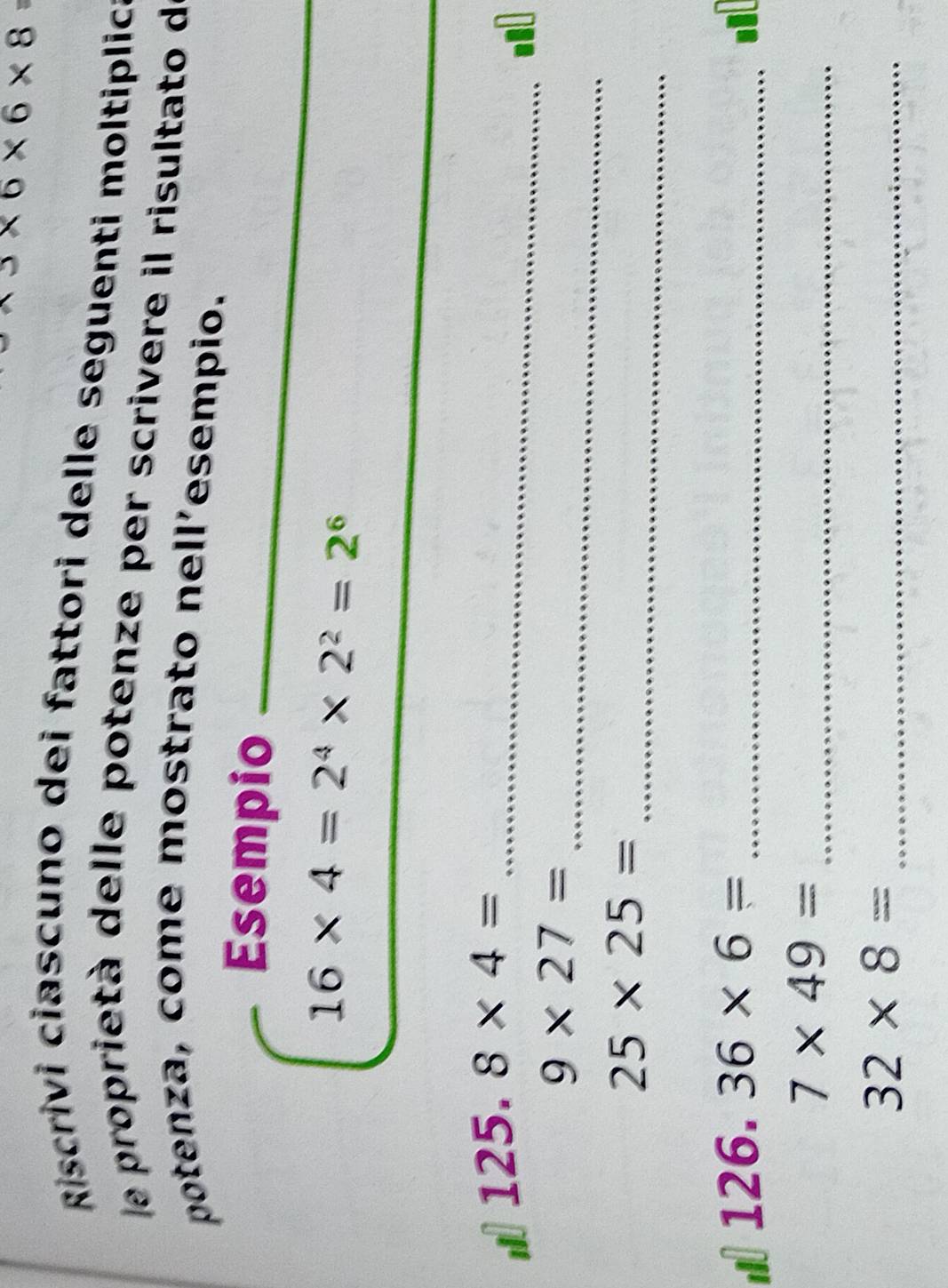 3* 6* 6* 8 ` 
Riscrivi ciascuno dei fattori delle seguenti moltiplic 
le proprietà delle potenze per scrivere il risultato de 
potenza, come mostrato nell’esempio. 
Esempio_
16* 4=2^4* 2^2=2^6
_
125.8* 4= _ 
_
9* 27=
_
25* 25=
126 36* 6= _. 
_ 7* 49=
_ 32* 8=