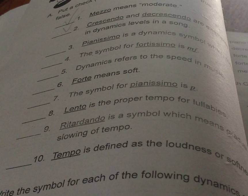 Put a check 
1. Mezzo means "moderate." 
false. 
in dynamics levels in a song. 
_2. rescendo and decrescendo are exe 
piano 
_3. Pianissimo is a dynamics symbol which forte 
_4. The symbol for fortissimo is mf 
decre 
fort 
_5. Dynamics refers to the speed in music 
_6. Forte means soft. 
me 
_7. The symbol for pianissimo is 
;h C 
_8. Lento is the proper tempo for lullabies 
_9. Ritardando is a symbol which means grady 
slowing of tempo. 
_10. Tempo is defined as the loudness or softne 
rite the symbol for each of the following dynamics