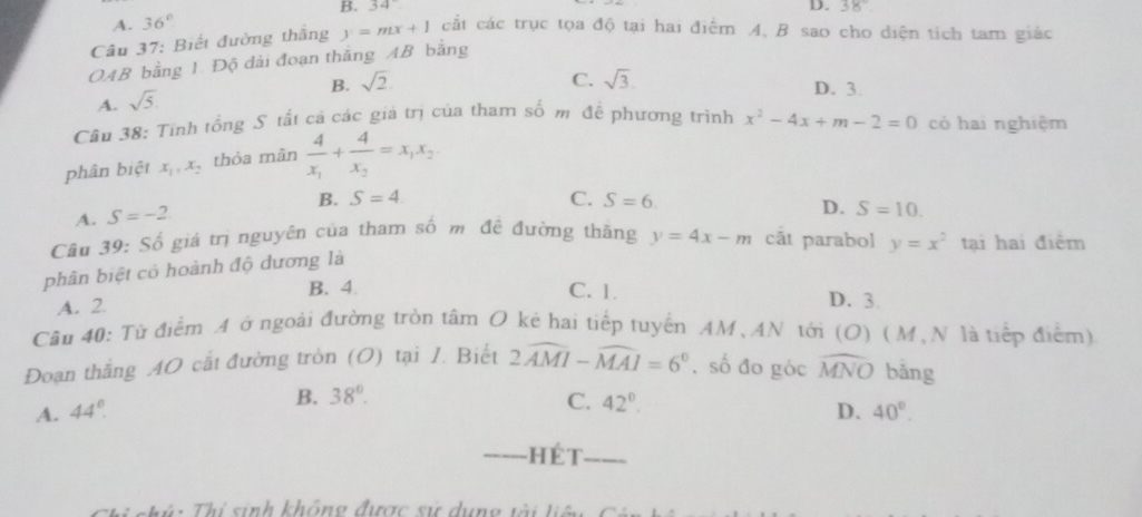 A. 36° B. 34°
D. 38°
Câu 37: Biết đường thắng y=mx+1 cắt các trục tọa độ tại hai điểm A. B sao cho diện tích tam giác
OAB bằng 1. Độ dài đoạn thắng AB bằng
B. sqrt(2) C. sqrt(3) D. 3.
A. sqrt(5)
Câu 38: Tính tổng S tất cả các giá trị của tham số m đề phương trình x^2-4x+m-2=0 có hai nghiệm
phân biệt x_1, x_2 thỏa màn frac 4x_1+frac 4x_2=x_1x_2
B.
A. S=-2 S=4
C. S=6. S=10. 
D.
Câu 39: Số giá trị nguyên của tham số m đề đường thăng y=4x-m cắt parabol y=x^2 tại hai điểm
phân biệt có hoành độ dương là
B. 4. C. 1.
A. 2. D. 3.
Cầu 40: Từ điểm A ở ngoài đường tròn tâm O kẻ hai tiếp tuyển AM、AN tới (O) (M, N là tiếp điểm)
Đoạn thắng 40 cắt đường tròn (O) tại I. Biết 2widehat AMI-widehat MAI=6° , số đo góc widehat MNO bǎng
B. 38°. C. 42°.
A. 44° D. 40°. 
_Hét_
i Thí sinh không được sự dụng tài liệ