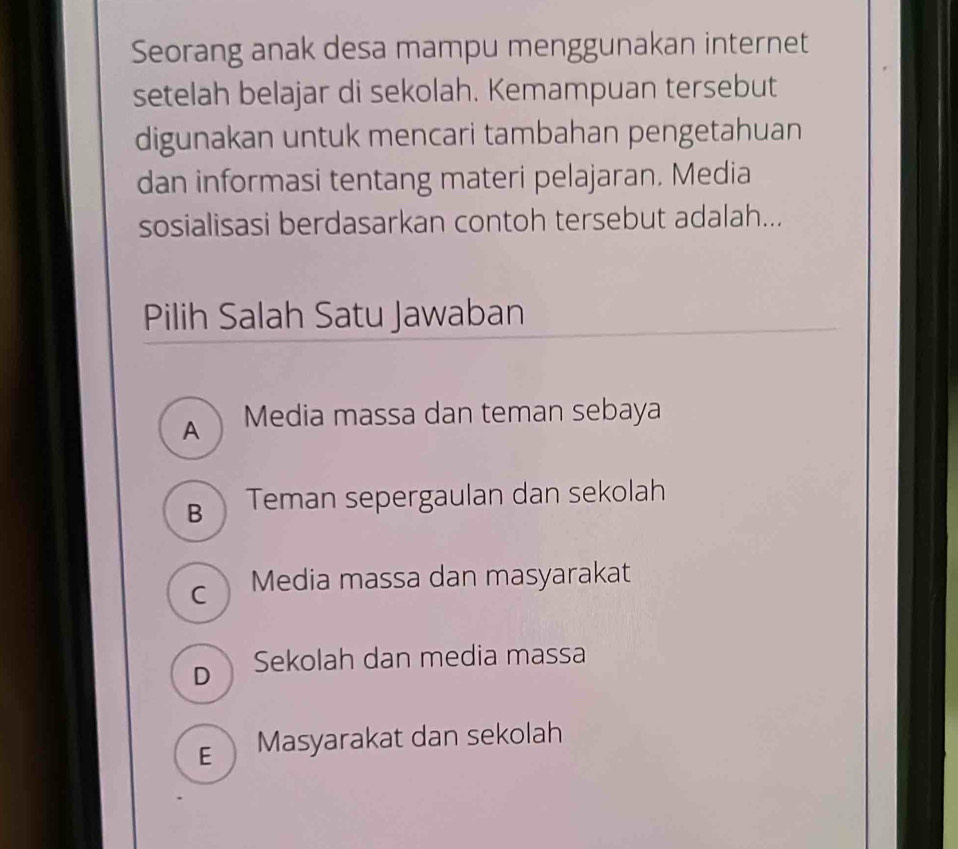 Seorang anak desa mampu menggunakan internet
setelah belajar di sekolah. Kemampuan tersebut
digunakan untuk mencari tambahan pengetahuan
dan informasi tentang materi pelajaran. Media
sosialisasi berdasarkan contoh tersebut adalah...
Pilih Salah Satu Jawaban
A Media massa dan teman sebaya
B Teman sepergaulan dan sekolah
C Media massa dan masyarakat
D Sekolah dan media massa
€ Masyarakat dan sekolah