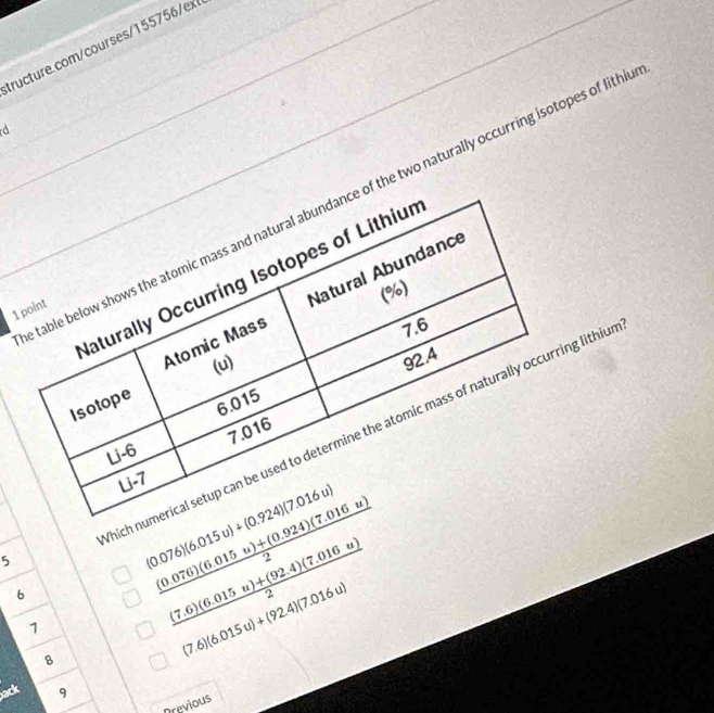 ex 
table below shows the atomic mass and natural abundance of the two naturally occurring isotopes of lith 
Naturally Occurring Isotopes of Lithiur 
(%) 
Atomic Mass Natural Abundance 
1 point
7.6
(u)
92.4
Isotope
6.015
7.016
hich numerical setup can be used to determine the atomic mass of naturally occurring lithiu 
Li -6
Li -7
5
(0.076)(6.015u)+(0.924)(7.016u)
6
 ((0.076)(6.015u)+(0.924)(7.016u))/2 
7
 ((7.6)(6.015u)+(92.4)(7.016u))/2 
8
(7.6)(6.015u)+(92.4)(7.016u)
ack 9 
Drevious