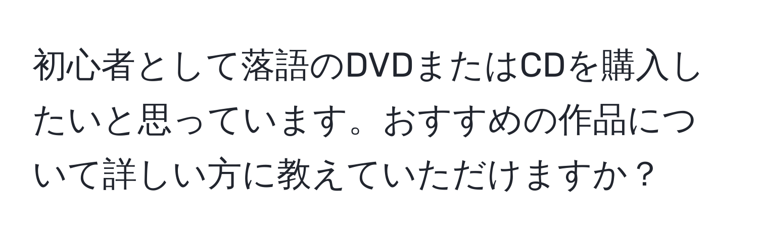 初心者として落語のDVDまたはCDを購入したいと思っています。おすすめの作品について詳しい方に教えていただけますか？