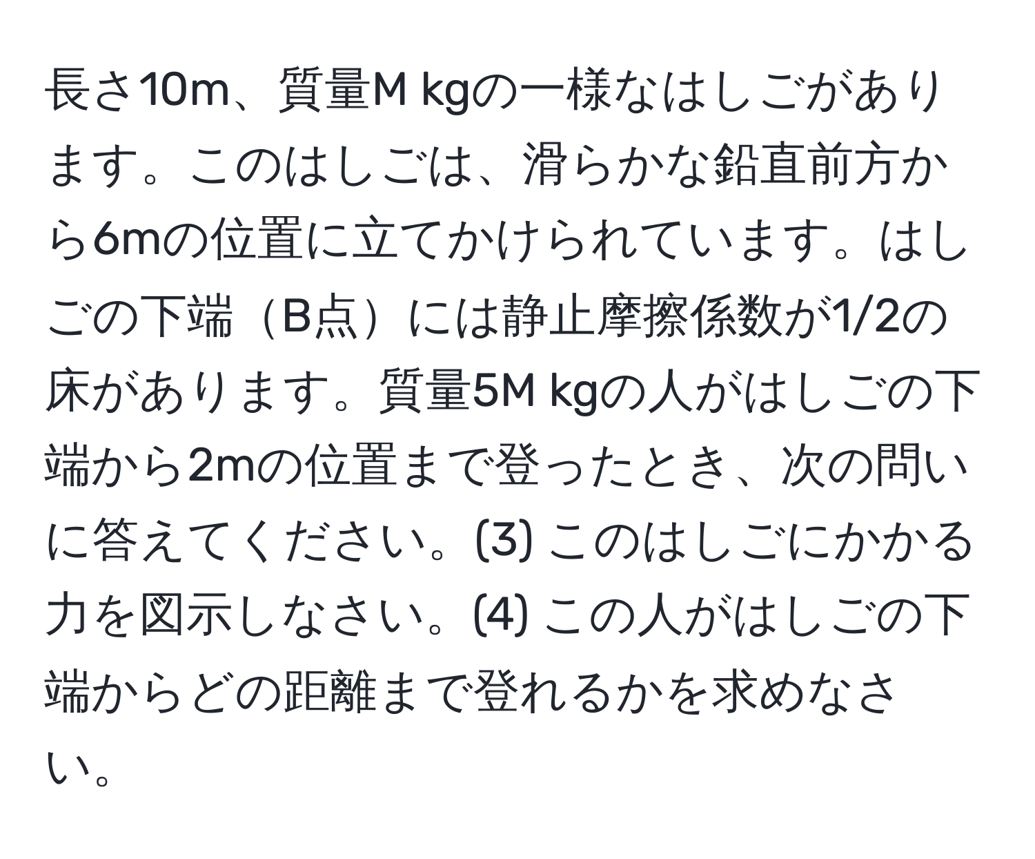 長さ10m、質量M kgの一様なはしごがあります。このはしごは、滑らかな鉛直前方から6mの位置に立てかけられています。はしごの下端B点には静止摩擦係数が1/2の床があります。質量5M kgの人がはしごの下端から2mの位置まで登ったとき、次の問いに答えてください。(3) このはしごにかかる力を図示しなさい。(4) この人がはしごの下端からどの距離まで登れるかを求めなさい。