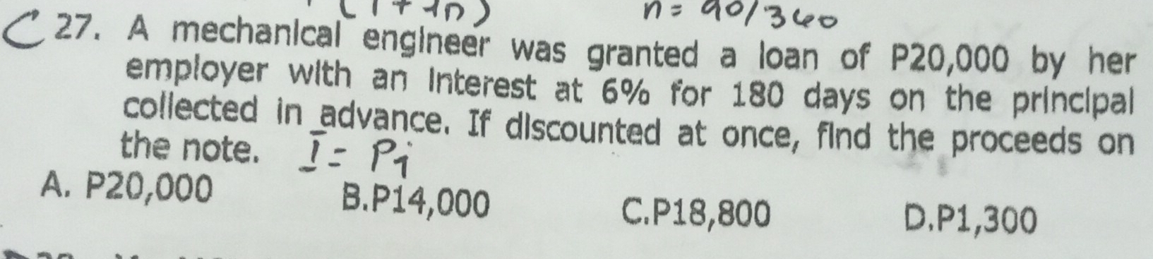 A mechanical engineer was granted a loan of P20,000 by her
employer with an interest at 6% for 180 days on the principal
collected in advance. If discounted at once, find the proceeds on
the note.
A. P20,000 B. P14,000
C. P18,800 D. P1,300