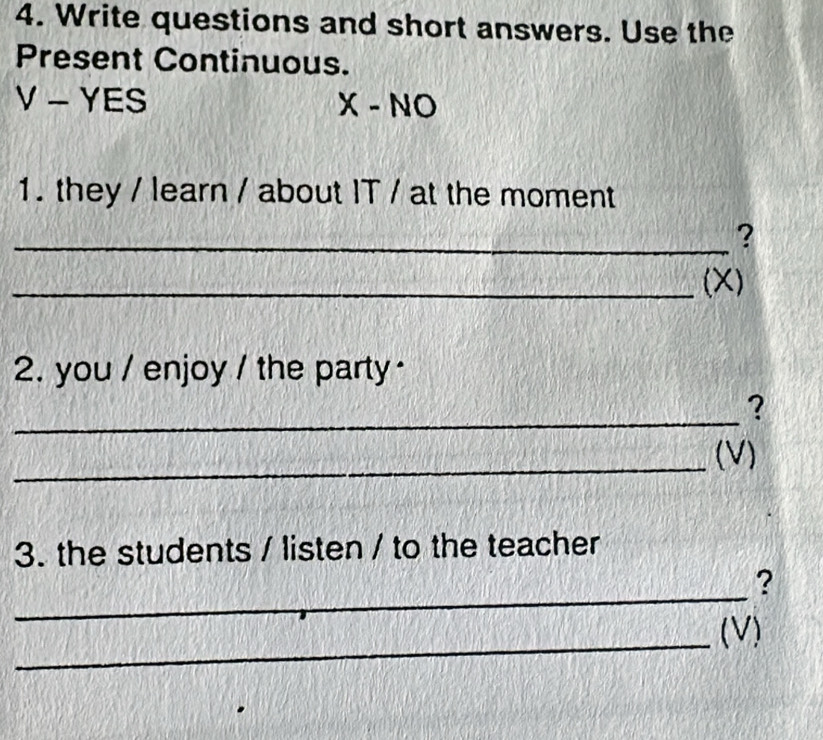 Write questions and short answers. Use the 
Present Continuous.
V-YES
X-NO 
1. they / learn / about IT / at the moment 
_? 
_(X) 
2. you / enjoy / the party · 
_ 
? 
_ 
(V) 
3. the students / listen / to the teacher 
_ 
? 
_ 
(V)