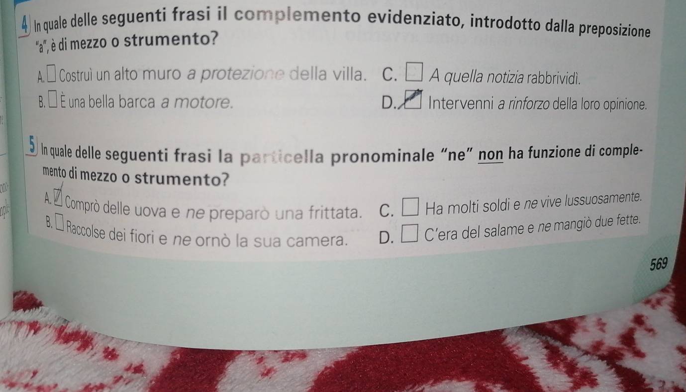 In quale delle seguenti frasi il complemento evidenziato, introdotto dalla preposizione
''a', è di mezzo o strumento?
A.É Costruì un alto muro a protezione della villa. C. □ A quella notizia rabbrividì.
B. É È una bella barca a motore. D. Intervenni a rinforzo della loro opinione.
In quale delle seguenti frasi la particella pronominale “ne” non ha funzione di comple-
mento di mezzo o strumento?
on
A. É Comprò delle uova e ne preparò una frittata. c. □ Ha molti soldi e ne vive lussuosamente.
B. É Raccolse dei fiori e ne ornò la sua camera. D. C'era del salame e ne mangiò due fette.
569