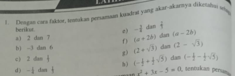 Dengan cara faktor, tentukan persamaan kuadrat yang akar-akarnya diketahui se 
berikut. - 3/4  dan  2/3 
e) 
a) 2 dan 7 dan (a-2b)
f ) (a+2b)
b) --3 dan 6 dan (2-sqrt(3))
g) (2+sqrt(3))
c) 2 dan dan (- 1/2 - 1/2 sqrt(5))
h) (- 1/2 + 1/2 sqrt(5))
x^2+3x-5=0
d ) - 1/4  dan , tentukan persama