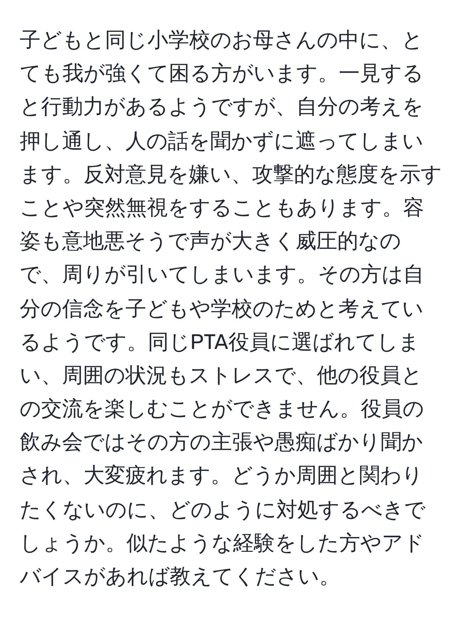 子どもと同じ小学校のお母さんの中に、とても我が強くて困る方がいます。一見すると行動力があるようですが、自分の考えを押し通し、人の話を聞かずに遮ってしまいます。反対意見を嫌い、攻撃的な態度を示すことや突然無視をすることもあります。容姿も意地悪そうで声が大きく威圧的なので、周りが引いてしまいます。その方は自分の信念を子どもや学校のためと考えているようです。同じPTA役員に選ばれてしまい、周囲の状況もストレスで、他の役員との交流を楽しむことができません。役員の飲み会ではその方の主張や愚痴ばかり聞かされ、大変疲れます。どうか周囲と関わりたくないのに、どのように対処するべきでしょうか。似たような経験をした方やアドバイスがあれば教えてください。