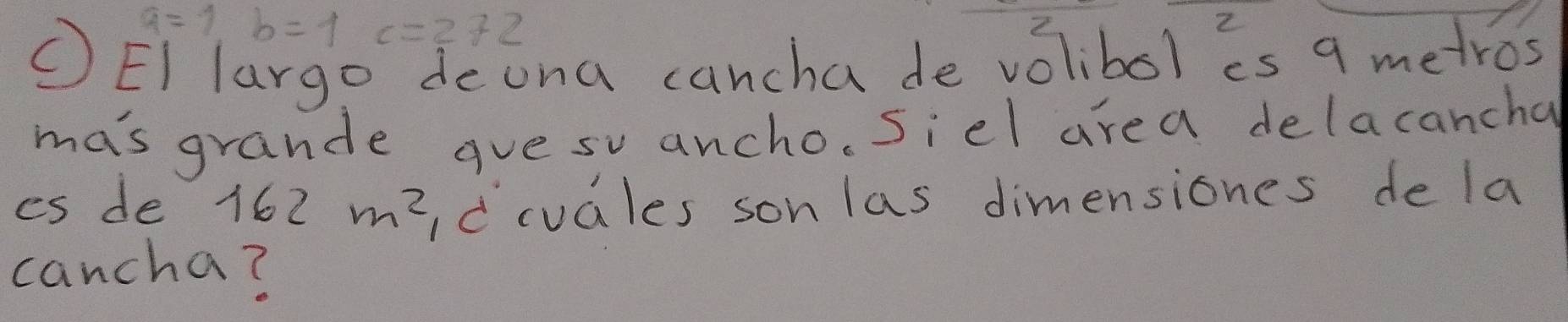 a=1,b=1 = 100/6 100 c=272
2 
(EI larg deona cancha de volibol is 9 metros
ma's grande gue su ancho, Siel area delacancha 
es de 162m^2 Idcuales sonlas dimensiones de la 
cancha?