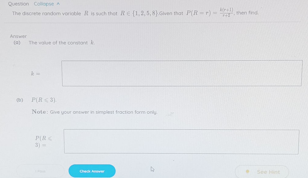 Question Collapse^(The discrete random variable R is such that R∈  1,2,5,8).Given that P(R=r)= (k(r+1))/r+2  , then find. 
Answer 
(a) The value of the constant k.
k=
(b) P(R≤slant 3). 
Note: Give your answer in simplest fraction form only.
P(R≤slant
3)=
I Pass Check Answer See Hint