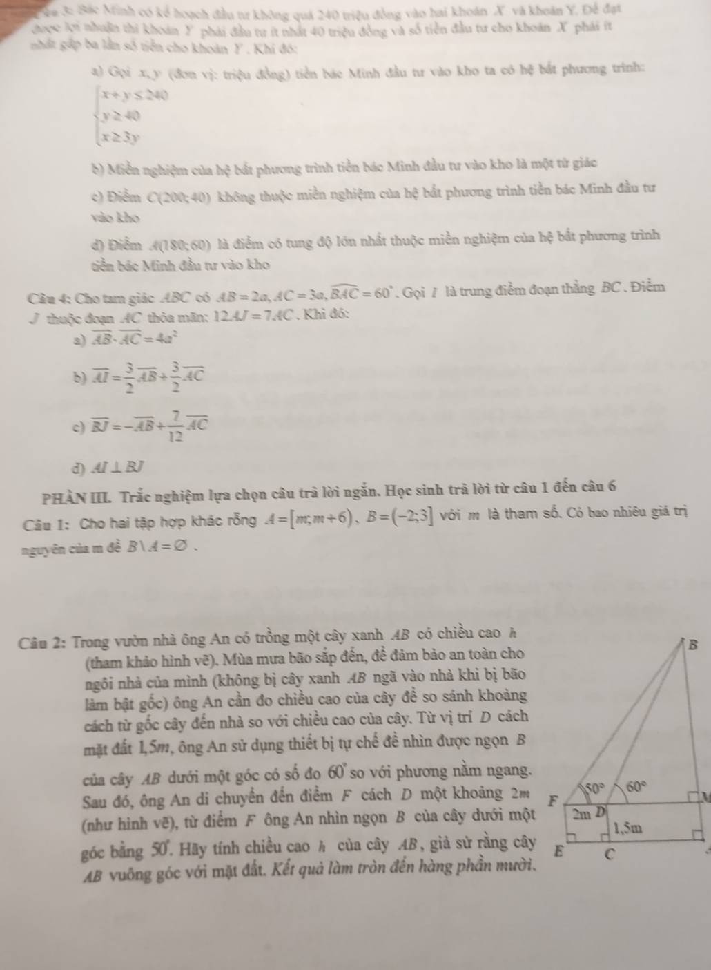 vu 3: Bắc Minh có kể hoạch đầu tư không quá 240 triệu đồng vào hai khoán X và khoản Y. Để đạt
được lợi nhuận thi khoán Y phải đầu tư ít nhất 40 triệu đồng và số tiền đầu tư cho khoán X phái ít
nhất gấp ba lằn số tiền cho khoàn Y . Khi đó:
a) Gọi x, y (đơn vị: triệu đồng) tiền bác Minh đầu tư vào kho ta có hệ bắt phương trình:
beginarrayl x+y≤ 240 y≥ 40 x≥ 3yendarray.
b) Miễn nghiệm của h^2 bất phương trình tiền bác Minh đầu tư vào kho là một từ giác
c) Điểm C(200;40) không thuộc miền nghiệm của hphi bắt phương trình tiền bác Minh đầu tư
vào kho
d) Điểm n(120)cm ) là điểm có tung độ lớn nhất thuộc miền nghiệm của hệ bắt phương trình
tiền bác Minh đầu tư vào kho
Câu 4: Cho tam giác ABC có AB=2a,AC=3a,widehat BAC=60°. Gọi 7 là trung điểm đoạn thẳng BC . Điểm
J thuộc đoạn AC thỏa mãn: 12AJ=7AC. Khi đó:
3) overline AB· overline AC=4a^2
b) overline AI= 3/2 overline AB+ 3/2 overline AC
c) overline BJ=-overline AB+ 7/12 overline AC
d) AI⊥ BJ
PHÀN III. Trắc nghiệm lựa chọn câu trả lời ngắn. Học sinh trả lời từ câu 1 đến câu 6
Câu 1: Cho hai tập hợp khác rỗng A=[m;m+6),B=(-2;3] với m là tham số. Có bao nhiêu giá trị
nguyên của m đề B∪ A=varnothing .
Câu 2: Trong vườn nhà ông An có trồng một cây xanh AB có chiều cao A
B
(tham khảo hình vẽ). Mùa mưa bão sắp đến, đề đảm bảo an toàn cho
ngôi nhà của mình (không bị cây xanh AB ngã vào nhà khi bị bão
làm bật gốc) ông An cần đo chiều cao của cây để so sánh khoảng
cách từ gốc cây đến nhà so với chiều cao của cây. Từ vị trí D cách
mặt đất 1,5m, ông An sử dụng thiết bị tự chế đề nhìn được ngọn B
của cây AB dưới một góc có số đo 60° so với phương nằm ngang.
Sau đó, ông An di chuyển đến điểm F cách D một khoảng 2m F 50° 60°
(như hình vẽ), từ điểm F ông An nhìn ngọn B của cây dưới một 2m D
1,5m
góc bằng 50. Hãy tính chiều cao h của cây AB , giả sử rằng cây E C
AB vuông góc với mặt đất. Kết quả làm tròn đến hàng phần mười.