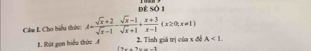 Toan 9
đè Số 1
Câu I. Cho biểu thức: A= (sqrt(x)+2)/sqrt(x)-1 - (sqrt(x)-1)/sqrt(x)+1 + (x+3)/x-1 (x≥ 0;x!= 1)
1. Rút gọn biểu thức A 2. Tính giá trị của x đề A<1</tex>.
(2x+2y=-3