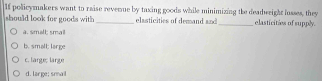 If policymakers want to raise revenue by taxing goods while minimizing the deadweight losses, they
should look for goods with _elasticities of demand and_ elasticities of supply.
a. small; small
b. small; large
c. large; large
d. large; small