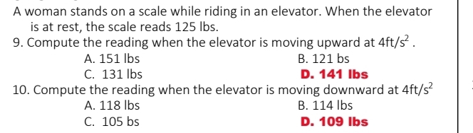 A woman stands on a scale while riding in an elevator. When the elevator
is at rest, the scale reads 125 lbs.
9. Compute the reading when the elevator is moving upward at 4ft/s^2.
A. 151 lbs B. 121 bs
C. 131 lbs D. 141 Ibs
10. Compute the reading when the elevator is moving downward at 4ft/s^2
A. 118 lbs B. 114 lbs
C. 105 bs D. 109 Ibs