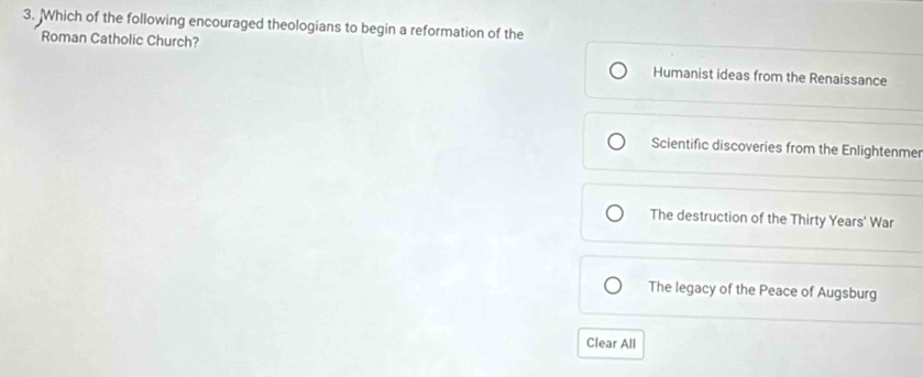 Which of the following encouraged theologians to begin a reformation of the
Roman Catholic Church?
Humanist ideas from the Renaissance
Scientific discoveries from the Enlightenme
The destruction of the Thirty Years' War
The legacy of the Peace of Augsburg
Clear All