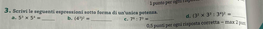 punto per ogn r p 
3. Scrivi le seguenti espressioni sotto forma di un’unica potenza. d. (3^2* 3^3:3^4)^2= _ 
a. 5^3* 5^4= _b. (4^3)^2= _ c. 7^8:7^3= _ 
0,5 punti per ogni risposta corretta - max 2 pun