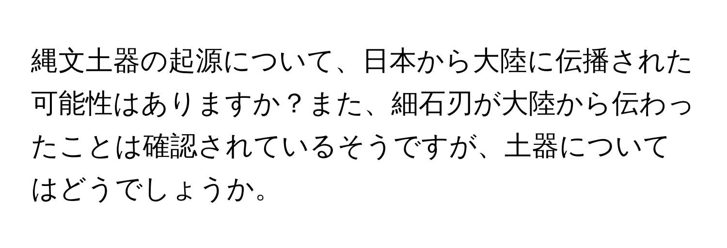 縄文土器の起源について、日本から大陸に伝播された可能性はありますか？また、細石刃が大陸から伝わったことは確認されているそうですが、土器についてはどうでしょうか。