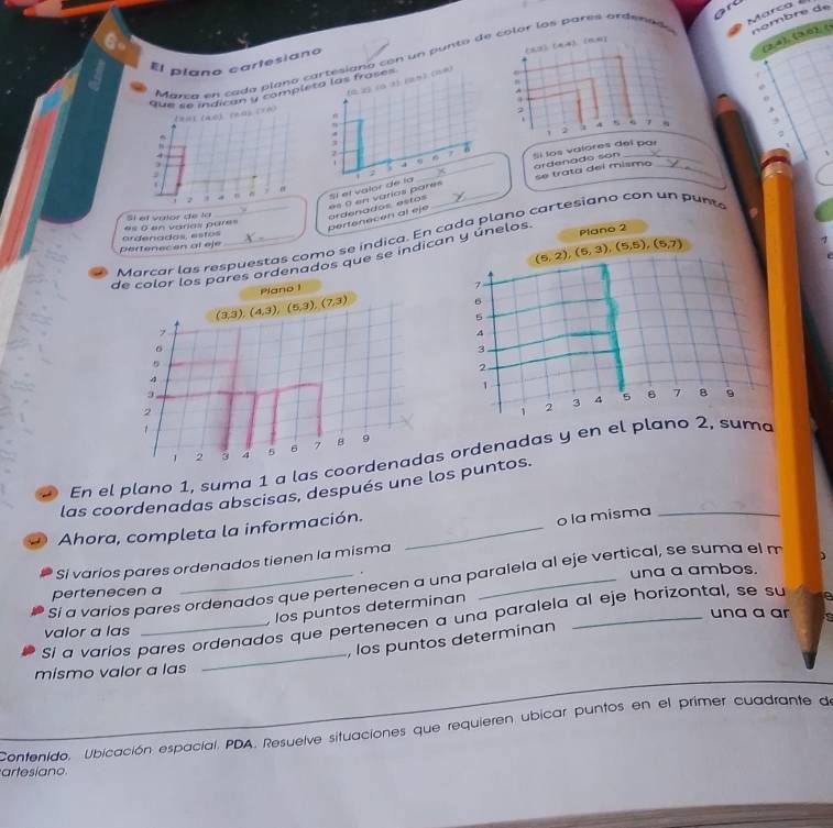 ordenad Marca
(2,4),(3,0), (
El plano cartesiano
Mana en cada plano cartesiana con un punto de  col
a,x (a,a) 1). (a5). (nm)
que se indicón y completo las frases 
thuī (a0) (hù) (70)
.
9
.
j
; Sí los valores del par
j
ardenado son
es 0 en varios pares
2
n  , Sí et valor de la _se trata dei mismo_
pertenecen al eje ardenados estos
Sí el vulor de la
Marcar las respuestas como se índica. En cada plano cartesiano con un pun
pertenecen al eje ardenados, estos es 0 en varias pares
(5,2),(5,3),(5,5),(5,7)
1
de calor los pares ordenados que se indican y únelos Plano 2
Plano 1
7
(3,3),(4,3),(6,3),(7,3)
6
5
,
4
6
3
5
2
4
1
3
2
1 2 3 4 5 6 7 B 9
1 2 3 4 5 6 7 8 9
En el plano 1, suma 1 a las coordenadas ordenadas y en el plano 2, suma
las coordenadas abscisas, después une los puntos.
Ahora, completa la información._
o la misma_
Si varios pares ordenados tienen la misma
.
Sí a varios pares ordenados que pertenecen a una paralela al eje vertical, se suma el m
pertenecen a una a ambos.
, los puntos determinan
una a ar
Si a varíos pares ordenados que pertenecen a una paralela al eje horizontal, se su
valor a las
, los puntos determinan
mismo valor a las
_
Contenido. Ubicación espacial. PDA. Resuelve situaciones que requieren ubicar puntos en el primer cuadrante de
artesiano