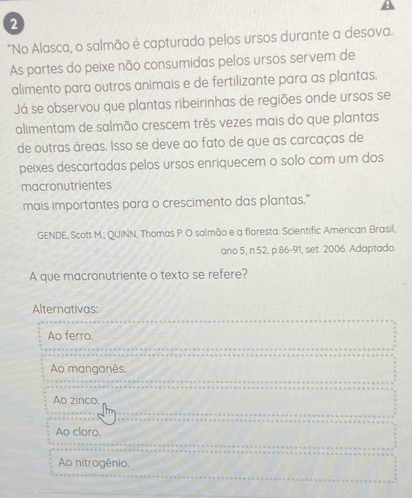 2
"No Alasca, o salmão é capturado pelos ursos durante a desova.
As partes do peixe não consumidas pelos ursos servem de
alimento para outros animais e de fertilizante para as plantas.
Já se observou que plantas ribeirinhas de regiões onde ursos se
alimentam de salmão crescem três vezes mais do que plantas
de outras áreas. Isso se deve ao fato de que as carcaças de
peixes descartadas pelos ursos enriquecem o solo com um dos
macronutrientes
mais importantes para o crescimento das plantas."
GENDE, Scott M.; QUINN, Thomas P. O salmão e a floresta. Scientific American Brasil,
ano 5, n.52, p.86 - 91, set. 2006. Adaptado.
A que macronutriente o texto se refere?
Alternativas:
Ao ferro.
Ao manganês.
Ao zinco.
Ao cloro.
Ao nitrogênio.