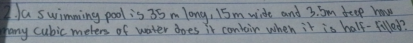 a swimming pool is 35 m long, 15m wide and 3. Sm feep how 
many cubic meters of water does it contair when it is half-filled?