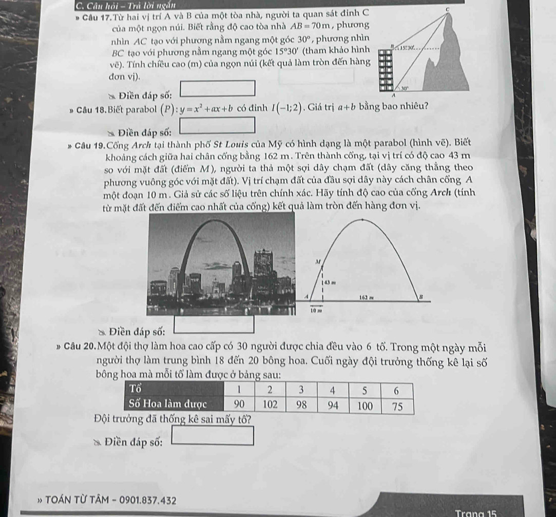 Câu hỏi - Trả lời ngắn
Cầu 17.Từ hai vị trí A và B của một tòa nhà, người ta quan sát đỉnh C
c
của một ngọn núi. Biết rằng độ cao tòa nhà AB=70m , phương
nhìn AC tạo với phương nằm ngang một góc 30° , phương nhìn
BC tạo với phương nằm ngang một góc 15°30' (tham khảo hình Bs15:30' 
vẽ). Tính chiều cao (m) của ngọn núi (kết quả làm tròn đến hàng
đơn vj).
30°
* Điền đáp số: A
» Câu 18.Biết parabol p y=x^2+ax+b có đỉnh I(-1;2). Giá trị a+b bằng bao nhiêu?
Điền đáp số:
* Câu 19.Cổng Arch tại thành phố St Louis của Mỹ có hình dạng là một parabol (hình vẽ). Biết
khoảng cách giữa hai chân cống bằng 162 m. Trên thành cổng, tại vị trí có độ cao 43 m
so với mặt đất (điểm M), người ta thả một sợi dây chạm đất (dây căng thẳng theo
phương vuông góc với mặt đất). Vị trí chạm đất của đầu sợi dây này cách chân cổng A
một đoạn 10 m . Giả sử các số liệu trên chính xác. Hãy tính độ cao của cổng Arch (tính
từ mặt đất đến điểm cao nhất của cổng) kết quả làm tròn đến hàng đơn vị.
M
1 43 m
A 162 m B
10 m
Điền đáp số:
Câu 20.Một đội thợ làm hoa cao cấp có 30 người được chia đều vào 6 tổ. Trong một ngày mỗi
người thợ làm trung bình 18 đến 20 bông hoa. Cuối ngày đội trưởng thống kê lại số
bông hoa mà mỗi tổ làm được ở bảng sau:
Đội trưởng đã thống kê sai mấy tổ?
Điền đáp số:
TOÁN Từ TÂM - 0901.837.432
Trana 15