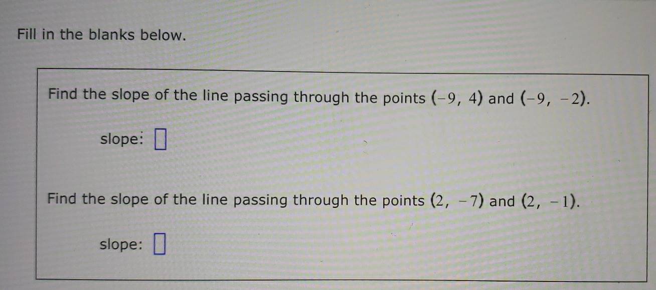 Fill in the blanks below. 
Find the slope of the line passing through the points (-9,4) and (-9,-2). 
slope: □ 
Find the slope of the line passing through the points (2,-7) and (2,-1). 
slope: