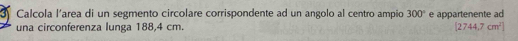 Calcola l'area di un segmento circolare corrispondente ad un angolo al centro ampio 300° e appartenente ad 
una circonferenza lunga 188,4 cm. [2744.7cm^2]