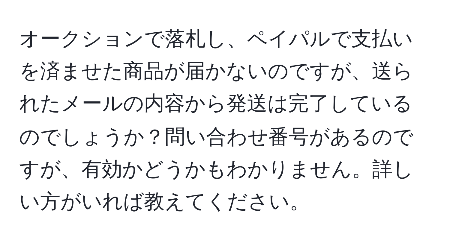 オークションで落札し、ペイパルで支払いを済ませた商品が届かないのですが、送られたメールの内容から発送は完了しているのでしょうか？問い合わせ番号があるのですが、有効かどうかもわかりません。詳しい方がいれば教えてください。