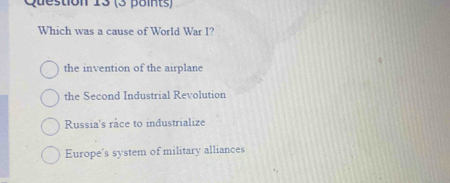 Which was a cause of World War I?
the invention of the airplane
the Second Industrial Revolution
Russia's râce to industrialize
Europe's system of military alliances