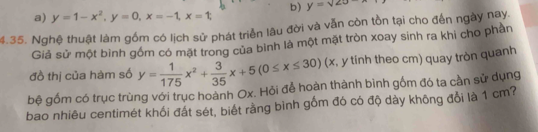 b) y=sqrt(20)
a) y=1-x^2, y=0, x=-1, x=1; 
4.35. Nghệ thuật làm gồm có lịch sử phát triển lâu đời và vẫn còn tồn tại cho đến ngày nay.
Giả sử một bình gốm có mặt trong của bình là một mặt tròn xoay sinh ra khi cho phần
đồ thị của hàm số y= 1/175 x^2+ 3/35 x+5(0≤ x≤ 30) (x, y tính theo cm) quay tròn quanh
bệ gốm có trục trùng với trục hoành Ox. Hỏi để hoàn thành bình gốm đó ta cần sử dụng
bao nhiêu centimét khối đất sét, biết rằng bình gốm đó có độ dày không đổi là 1 cm?