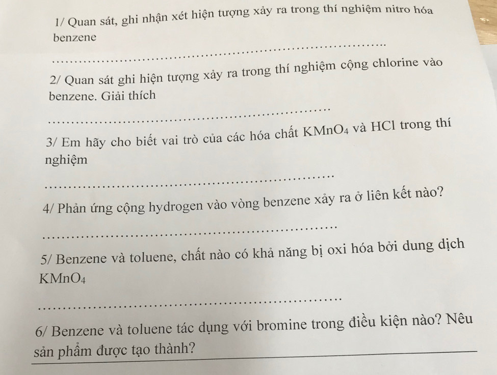 1/ Quan sát, ghi nhận xét hiện tượng xảy ra trong thí nghiệm nitro hóa 
_ 
benzene 
2/ Quan sát ghi hiện tượng xảy ra trong thí nghiệm cộng chlorine vào 
benzene. Giải thích 
_ 
3/ Em hãy cho biết vai trò của các hóa chất KMnO₄ và HCl trong thí 
nghiệm 
_ 
4/ Phản ứng cộng hydrogen vào vòng benzene xảy ra ở liên kết nào? 
_ 
5/ Benzene và toluene, chất nào có khả năng bị oxi hóa bởi dung dịch 
KMnO₄ 
_ 
6/ Benzene và toluene tác dụng với bromine trong điều kiện nào? Nêu 
sản phầm được tạo thành? 
__ 
_