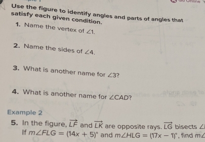 Unime 
Use the figure to identify angles and parts of angles that 
satisfy each given condition. 
1. Name the vertex of ∠ 1. 
2. Name the sides of ∠ 4. 
3. What is another name for ∠ 3 ? 
4. What is another name for ∠ CAD ? 
Example 2 
5. In the figure, vector LF and vector LK are opposite rays. vector LG bisects ∠
If m∠ FLG=(14x+5)^circ  and m∠ HLG=(17x-1)^circ  , find m∠