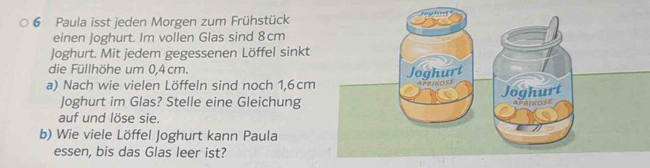 Paula isst jeden Morgen zum Frühstück 
einen Joghurt. Im vollen Glas sind 8cm
Joghurt. Mit jedem gegessenen Löffel sinkt 
die Füllhöhe um 0,4 cm. 
a) Nach wie vielen Löffeln sind noch 1,6 cm
Joghurt im Glas? Stelle eine Gleichung 
auf und löse sie. 
b) Wie viele Löffel Joghurt kann Paula 
essen, bis das Glas leer ist?