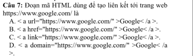 Đoạn mã HTML dùng để tạo liên kết tới trang web
https://www.google.com/ là
A. u · |= ='https://www.google.com /''>Google.
B. hre - ="https://www.google.com /''>Google.
C. lin k= "https://www.google.com/ /''>Google.
D. domain="https://www.google.cor W''>Google