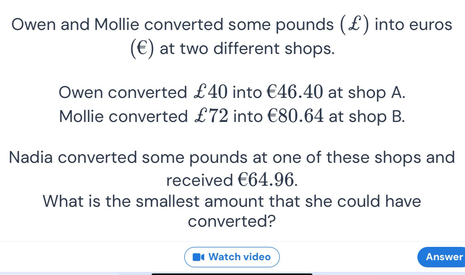 Owen and Mollie converted some pounds (£) into euros
(€) at two different shops. 
Owen converted £40 into €46.40 at shop A. 
Mollie converted £72 into €80.64 at shop B. 
Nadia converted some pounds at one of these shops and 
received €64.96. 
What is the smallest amount that she could have 
converted? 
Watch video Answer